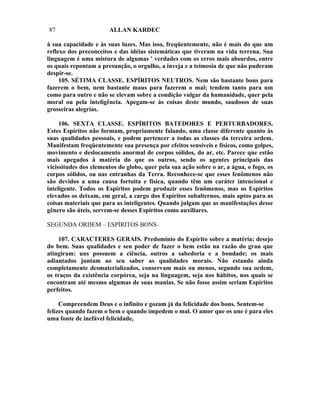 87                     ALLAN KARDEC

à sua capacidade e às suas luzes. Mas isso, freqüentemente, não é mais do que um
reflexo dos preconceitos e das idéias sistemáticas que tiveram na vida terrena. Sua
linguagem é uma mistura de algumas ' verdades com os erros mais absurdos, entre
os quais repontam a presunção, o orgulho, a inveja e a teimosia de que não puderam
despir-se.
     105. SÉTIMA CLASSE. ESPÍRITOS NEUTROS. Nem são bastante bons para
fazerem o bem, nem bastante maus para fazerem o mal; tendem tanto para um
como para outro e não se elevam sobre a condição vulgar da humanidade, quer pela
moral ou pela inteligência. Apegam-se às coisas deste mundo, saudosos de suas
grosseiras alegrias.

     106. SEXTA CLASSE. ESPÍRITOS BATEDORES E PERTURBADORES.
Estes Espíritos não formam, propriamente falando, uma classe diferente quanto às
suas qualidades pessoais, e podem pertencer a todas as classes da terceira ordem.
Manifestam freqüentemente sua presença por efeitos sensíveis e físicos, como golpes,
movimento e deslocamento anormal de corpos sólidos, do ar, etc. Parece que estão
mais apegados à matéria do que os outros, sendo os agentes principais das
vicissitudes dos elementos do globo, quer pela sua ação sobre o ar, a água, o fogo, os
corpos sólidos, ou nas entranhas da Terra. Reconhece-se que esses fenômenos não
são devidos a uma causa fortuita e física, quando têm um caráter intencional e
inteligente. Todos os Espíritos podem produzir esses fenômenos, mas os Espíritos
elevados os deixam, em geral, a cargo dos Espíritos subalternos, mais aptos para as
coisas materiais que para as inteligentes. Quando julgam que as manifestações desse
gênero são úteis, servem-se desses Espíritos como auxiliares.

SEGUNDA ORDEM – ESPÍRITOS BONS

    107. CARACTERES GERAIS. Predomínio do Espírito sobre a matéria; desejo
do bem. Suas qualidades e seu poder de fazer o bem estão na razão do grau que
atingiram: uns possuem a ciência, outros a sabedoria e a bondade; os mais
adiantados juntam ao seu saber as qualidades morais. Não estando ainda
completamente desmaterializados, conservam mais ou menos, segundo sua ordem,
os traços da existência corpórea, seja na linguagem, seja nos hábitos, nos quais se
encontram até mesmo algumas de suas manias. Se não fosse assim seriam Espíritos
perfeitos.

     Compreendem Deus e o infinito e gozam já da felicidade dos bons. Sentem-se
felizes quando fazem o bem e quando impedem o mal. O amor que os une é para eles
uma fonte de inefável felicidade,
 