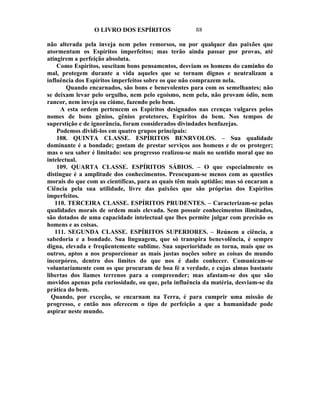 O LIVRO DOS ESPÍRITOS                88

não alterada pela inveja nem pelos remorsos, ou por qualquer das paixões que
atormentam os Espíritos imperfeitos; mas terão ainda passar por provas, até
atingirem a perfeição absoluta.
    Como Espíritos, suscitam bons pensamentos, desviam os homens do caminho do
mal, protegem durante a vida aqueles que se tornam dignos e neutralizam a
influência dos Espíritos imperfeitos sobre os que não comprazem nela.
        Quando encarnados, são bons e benevolentes para com os semelhantes; não
se deixam levar pelo orgulho, nem pelo egoísmo, nem pela, não provam ódio, nem
rancor, nem inveja ou ciúme, fazendo pelo bem.
     A esta ordem pertencem os Espíritos designados nas crenças vulgares pelos
nomes de bons gênios, gênios protetores, Espíritos do bem. Nos tempos de
superstição e de ignorância, foram considerados divindades benfazejas.
    Podemos dividi-los em quatro grupos principais:
    108. QUINTA CLASSE. ESPÍRITOS BENRVOLOS. – Sua qualidade
dominante é a bondade; gostam de prestar serviços aos homens e de os proteger;
mas o seu saber é limitado: seu progresso realizou-se mais no sentido moral que no
intelectual.
    109. QUARTA CLASSE. ESPÍRITOS SÁBIOS. – O que especialmente os
distingue é a amplitude dos conhecimentos. Preocupam-se menos com as questões
morais do que com as científicas, para as quais têm mais aptidão; mas só encaram a
Ciência pela sua utilidade, livre das paixões que são próprias dos Espíritos
imperfeitos.
   110. TERCEIRA CLASSE. ESPÍRITOS PRUDENTES. – Caracterizam-se pelas
qualidades morais de ordem mais elevada. Sem possuir conhecimentos ilimitados,
são dotados de uma capacidade intelectual que lhes permite julgar com precisão os
homens e as coisas.
   111. SEGUNDA CLASSE. ESPÍRITOS SUPERIORES. – Reúnem a ciência, a
sabedoria e a bondade. Sua linguagem, que só transpira benevolência, é sempre
digna, elevada e freqüentemente sublime. Sua superioridade os torna, mais que os
outros, aptos a nos proporcionar as mais justas noções sobre as coisas do mundo
incorpóreo, dentro dos limites do que nos é dado conhecer. Comunicam-se
voluntariamente com os que procuram de boa fé a verdade, e cujas almas bastante
libertas dos liames terrenos para a compreender; mas afastam-se dos que são
movidos apenas pela curiosidade, ou que, pela influência da matéria, desviam-se da
prática do bem.
  Quando, por exceção, se encarnam na Terra, é para cumprir uma missão de
progresso, e então nos oferecem o tipo de perfeição a que a humanidade pode
aspirar neste mundo.
 