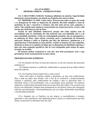 89                 ALLAN KARDEC
           PRIMEIRA ORDEM – ESPIRITOS PUROS

     112. CARACTERES GERAIS. Nenhuma influência da matéria. Superioridade
intelectual e moral absoluta, em relação aos Espíritos das outras ordens.
     113. PRIMEIRA CLASSE. Classe única. Percorreram todos os graus da escala
e se despojaram de todas as impurezas da matéria. Havendo atingido a soma de
perfeições de que é suscetível a criatura, não têm mais provas nem expiações a
sofrer. Não estando mais sujeitos à reencarnação em corpos perecíveis, vivem a vida
eterna, que desfrutam no seio de Deus.
     Gozam de uma felicidade inalterável, porque não estão sujeitos nem às
necessidades nem às vicissitudes da vida material, mas essa felicidade não é a de
uma ociosidade monótona, vivida em contemplação perpétua. São os mensageiros e
os ministros de Deus, cujas ordens executam, para a manutenção da harmonia
universal. Dirigem a todos os Espíritos que lhes são inferiores, ajudam-nos a se
aperfeiçoarem e determinam as suas missões. Assistir os homens nas suas angústias,
incitá-los ao bem ou à expiação de faltas que os distanciam da felicidade suprema, é
para eles uma ocupação agradável. São às vezes designados pelos nomes de anjos,
arcanjos ou serafins.
     Os homens podem comunicar-se com eles, mas bem presunçoso seria o que
pretendesse tê-los constantemente às suas ordens.

PROGRESSÃO DOS ESPÍRITOS

    114. Os Espíritos são bons ou maus por natureza, ou são eles mesmos que procuram
melhorar-se?
    – Os Espíritos mesmos se melhoram; melhorando-se, passam de uma ordem inferior
para uma superior.

     115. Uns Espíritos foram criados bons e outros maus?
     – Deus criou todos os Espíritos simples e ignorantes, ou seja, sem conhecimento.
Deu a cada um deles uma missão, com o fim de os esclarecer e progressivamente
conduzir à perfeição, pelo conhecimento da verdade e para os aproximar Dele. A
felicidade eterna e sem perturbações, eles a encontrarão nessa perfeição. Os Espíritos
adquirem o conhecimento passando pelas provas que Deus lhes impõe. Uns aceitam essas
provas com submissão e chegam mais prontamente ao seu destino; outros não conseguem
sofrê-las sem lamentação, e assim permanecem, por sua culpa, distanciados da perfeição
e da felicidade prometida.

     115-a. Segundo isto, os Espíritos, na sua origem, se assemelhariam a crianças,
ignorantes e sem experiência, mas adquirindo pouco a pouco os conhecimentos que lhes
faltam, ao percorrer as diferentes fases da vida?
 