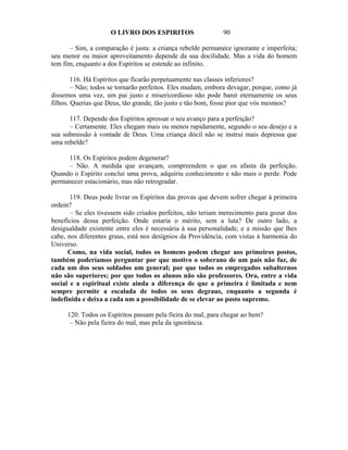 O LIVRO DOS ESPIRITOS                  90

      – Sim, a comparação é justa: a criança rebelde permanece ignorante e imperfeita;
seu menor ou maior aproveitamento depende da sua docilidade. Mas a vida do homem
tem fim, enquanto a dos Espíritos se estende ao infinito.

        116. Há Espíritos que ficarão perpetuamente nas classes inferiores?
        – Não; todos se tornarão perfeitos. Eles mudam, embora devagar, porque, como já
dissemos uma vez, um pai justo e misericordioso não pode banir eternamente os seus
filhos. Querias que Deus, tão grande, tão justo e tão bom, fosse pior que vós mesmos?

      117. Depende dos Espíritos apressar o seu avanço para a perfeição?
      – Certamente. Eles chegam mais ou menos rapidamente, segundo o seu desejo e a
sua submissão à vontade de Deus. Uma criança dócil não se instrui mais depressa que
uma rebelde?

     118. Os Espíritos podem degenerar?
     – Não. A medida que avançam, compreendem o que os afasta da perfeição.
Quando o Espírito conclui uma prova, adquiriu conhecimento e não mais o perde. Pode
permanecer estacionário, mas não retrogradar.

       119. Deus pode livrar os Espíritos das provas que devem sofrer chegar à primeira
ordem?
       – Se eles tivessem sido criados perfeitos, não teriam merecimento para gozar dos
benefícios dessa perfeição. Onde estaria o mérito, sem a luta? De outro lado, a
desigualdade existente entre eles é necessária à sua personalidade, e a missão que lhes
cabe, nos diferentes graus, está nos desígnios da Providência, com vistas à harmonia do
Universo.
      Como, na vida social, todos os homens podem chegar aos primeiros postos,
também poderíamos perguntar por que motivo o soberano de um país não faz, de
cada um dos seus soldados um general; por que todos os empregados subalternos
não são superiores; por que todos os alunos não são professores. Ora, entre a vida
social e a espiritual existe ainda a diferença de que a primeira é limitada e nem
sempre permite a escalada de todos os seus degraus, enquanto a segunda é
indefinida e deixa a cada um a possibilidade de se elevar ao posto supremo.

     120. Todos os Espíritos passam pela fieira do mal, para chegar ao bem?
      – Não pela fieira do mal, mas pela da ignorância.
 