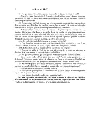 91                    ALLAN KARDEC

    121. Por que alguns Espíritos seguiram o caminho do bem, e outros o do mal?
       – Não têm eles o livre-arbítrio? Deus não criou Espíritos maus criou-os simples e
ignorantes, ou seja, tão aptos para o bem quanto para o mal; os que são maus, assim se
tornaram por sua vontade.
    122. Como podem os Espíritos, em sua origem, quando ainda não têm a consciência
de si mesmos, ter a liberdade de escolher entre o bem e o mal? Há neles um princípio,
uma tendência qualquer que os leve mais para um lado que para outro?
       – O livre-arbítrio se desenvolve à medida que o Espírito adquire consciência de si
mesmo. Não haveria liberdade, se a escolha fosse provocada por uma causa estranha à
vontade do Espírito. A causa não está nele, mas no exterior, nas influências a que ele
cede em virtude de sua espontânea vontade. Esta é a grande figura da quedado homem e
do pecado original: uns cederam à tentação e outros a resistiram.
    122-a. De onde vêm as influências que se exercem sobre ele?
        – Dos Espíritos imperfeitos que procuram envolvê-la e dominá-lo, e que ficam
felizes de o fazer sucumbir. Foi o que se quis representar na figura de Satanás.
    122-b. Esta influência s6 se exerce sobre o Espírito na sua origem?
        – Segue-o na vida de Espírito, até que ele tenha de tal maneira adquirido o
domínio de si mesmo, que os maus desistam de obsidiá-lo.
    123. Por que Deus permitiu que os Espíritos pudessem seguir o caminho do mal?
      – Como ousais pedir a Deus conta dos seus atos? Pensais poder penetrar os seus
desígnios? Entretanto, podeis dizer: A sabedoria de Deus se encontra na liberdade de
escolha que concede a cada um, porque assim cada um tem o mérito de suas obras.
    124. Havendo Espíritos que, desde o princípio, seguem o caminho do bem absoluto, e
outros o do mal absoluto, haverá gradações, sem dúvida, entre esses dois extremos?
       – Sim, por certo, e constituem a grande maioria.
    125. Os Espíritos que seguiram o caminho do mal poderão chegar ao mesmo grau de
superioridade que os outros?
        – Sim, mas as eternidades serão mais longas para eles.
    Por essa expressão, as eternidades, devemos entender a idéia que os Espíritos
inferiores fazem da perpetuidade dos seus sofrimentos, cujo termo não lhes é dado
ver. Essa idéia se renova em todas as provas nas quais sucumbem.
 