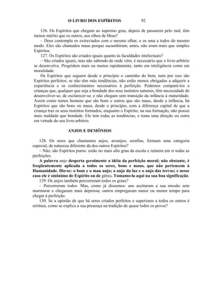 O LIVRO DOS ESPÍRITOS                    92

    126. Os Espíritos que chegam ao supremo grau, depois de passarem pelo mal, têm
menos mérito que os outros, aos olhos de Deus?
    – Deus contempla os extraviados com o mesmo olhar, e os ama a todos do mesmo
modo. Eles são chamados maus porque sucumbiram; antes, não eram mais que simples
Espíritos.
    127. Os Espíritos são criados iguais quanto às faculdades intelectuais?
    – São criados iguais, mas não sabendo de onde vêm, é necessário que o livre-arbítrio
se desenvolva. Progridem mais ou menos rapidamente, tanto em inteligência como em
moralidade.
    Os Espíritos que seguem desde o princípio o caminho do bem, nem por isso são
Espíritos perfeitos; se não têm más tendências, não estão menos obrigados a adquirir a
experiência e os conhecimentos necessários à perfeição. Podemos compará-los a
crianças que, qualquer que seja a bondade dos seus instintos naturais, têm necessidade de
desenvolver-se, de esclarecer-se, e não chegam sem transição da infância à maturidade.
Assim como temos homens que são bons e outros que são maus, desde a infância, há
Espíritos que são bons ou maus, desde o princípio, com a diferença capital de que a
criança traz os seus instintos formados, enquanto o Espírito, na sua formação, não possui
mais maldade que bondade. Ele tem todas as tendências, e toma uma direção ou outra
em virtude do seu livre-arbítrio.

                    ANJOS E DEMÔNIOS

    128. Os seres que chamamos anjos, arcanjos, serafins, formam uma categoria
especial, de natureza diferente da dos outros Espíritos?
    – Não; são Espíritos puros: estão no mais alto grau da escala e reúnem em si todas as
perfeições.
    A palavra anjo desperta geralmente a idéia da perfeição moral; não obstante, é
freqiientemente aplicada a todos os seres, bons e maus, que não pertencem à
Humanidade. Diz-se: o bom e o mau anjo; o anjo da luz e o anjo das trevas; e nesse
caso ele é sinônimo de Espírito ou de gênio. Tomamo-la aqui na sua boa significação.
    129. Os anjos também percorreram todos os graus?
    – Percorreram todos. Mas, como já dissemos: uns aceitaram a sua missão sem
murmurar e chegaram mais depressa; outros empregaram maior ou menor tempo para
chegar à perfeição.
    130. Se a opinião de que há seres criados perfeitos e superiores a todos os outros é
errônea, como se explica a sua presença na tradição de quase todos os povos?
 