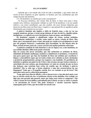 93                      ALLAN KARDEC

     – Aprende que o teu mundo não existe de toda a eternidade, e que muito antes de
existir já havia Espíritos no grau supremo; os homens, por isso, acreditaram que eles
sempre haviam sido perfeitos.
     131. Há demônios, no sentido que se dá a essa palavra?
     – Se houvesse demônios, eles seriam obra de Deus. E Deus seria justo e bom,
criando seres infelizes, eternamente voltados ao mal? Se há demônios, é no teu mundo
inferior e em outros semelhantes, que eles residem: são esses homens hipócritas que
fazem de um Deus justo um Deus mau e vingativo, e que pensam lhe ser agradáveis pelas
abominações que cometem em seu nome.
     A palavra demônio não implica a idéia de Espírito mau, a não ser na sua
acepção moderna, porque o termo grego daimon, de que ela deriva, significa gênio,
inteligência, e se aplicou aos seres incorpóreos, bons ou maus, sem distinção.
     Os demônios, segundo a significação vulgar do termo, seriam entidades
essencialmente malfazejas: e seriam, como todas as coisas, criação de Deus. Mas
Deus, que é eternamente justo e bom, não pode ter criado seres predispostos ao mal
por sua própria Natureza e condenados pela Eternidade. Se não fossem obra de
Deus, seriam eternos como ele, e nesse caso haveria muitas potências soberanas.
     A primeira condição de toda doutrina é a de ser lógica; ora, a dos demônios, no
seu sentido absoluto, falha neste ponto essencial.
Que na crença dos povos atrasados, que não conheciam os atributos de Deus,
admitindo divindades malfazejas, também se admitissem os demônios, é concebível;
mas para quem quer que faça da bondade de Deus um atributo por excelência é
ilógico e contraditório supor que ele tenha criado seres voltados ao mal e destinados
a praticá-lo perpetuamente, porque isso negaria a sua bondade. Os partidários do
demônio se apóiam nas palavras do Cristo e não seremos nós que iremos contestar a
autoridade dos seus ensinos, que desejaríamos ver mais no coração do que na boca
dos homens; mas estariam bem certos do sentido que ele atribuía à palavra
demônio? Não se sabe que a forma alegórica é uma das características da sua
linguagem? Tudo que o Evangelho contém deve ser tomado ao pé da letra? Não
queremos outra prova, além desta passagem:
     “Logo após esses dias de aflição, o sol se obscurecerá e a lua não dará mais a sua
luz, as estrelas cairão do céu e as potências celestes serão abaladas. Em verdade vos
digo que esta geração não passará, antes que todas essas coisas se cumpram”. Não
vimos a forma do texto bíblico contraditada pela Ciência, no que se refere à criação
e ao movimento da Terra? Não pode acontecer o mesmo concertas figuras
empregadas pelo Cristo, que devia falar de acordo com
 