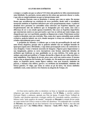 O LIVRO DOS ESPÍRITOS                    94

o tempo e a região em que se achava? O Cristo não poderia ter dito conscientemente
uma falsidade. Se, portanto, nessas palavras há coisas que parecem chocar a razão,
é que não as compreendemos ou que as interpretamos mal.
    Os homens fizeram, com os demônios, o mesmo que com os anjos. Da mesma
forma que acreditaram na existência de seres perfeitos, desde toda a eternidade,
tornaram também os Espíritos inferiores por seres perpetuamente maus. A palavra
demônio deve portanto ser entendida como referente aos Espíritos impuros, que
freqüentemente não são melhores que os designados por esse nome, mas com a
diferença de ser o seu estado apenas transitório. São esses os Espíritos imperfeitos
que murmuram contra as suas provações e por isso as sofrem por mais tempo, mas
chegarão por sua vez à perfeição, quando se dispuserem a tanto. Poderíamos aceitar
a palavra demônio com esta restrição. Mas, como ela é agora entendida num sentido
exclusivo, poderia induzir em erro, dando margem à crença na existência de seres
criados especialmente para o mal.
    A propósito de Satanás, é evidente que se trata da personificação do mal sob
uma forma alegórica, porque não se poderia admitir um ser maligno lutando de
igual para igual com a Divindade, e cuja única preocupação seria a de contrariar os
seus desígnios. Como o homem necessita de imagens e figuras para impressionar a
sua imaginação, pintou os seres incorpóreos com formas materiais dotadas de
atributos que lembram as suas qualidades ou os seus defeitos. Foi assim que os
antigos, querendo personificar o Tempo, deram-lhe a figura de um velho com foice e
uma ampulheta. Uma figura de jovem, nesse caso, seria um contra-senso. O mesmo
se deu com as alegorias da Fortuna, da Verdade, etc. Os modernos representaram os
anjos, os Espíritos puros, numa figura radiosa, com asas brancas, símbolos da
pureza, e Satanás com chifres, garras e os atributos da bestialidade, símbolos das
baixas paixões. O vulgo, que toma as coisas ao pé da letra, viu nesses símbolos
entidades reais, como outrora vira Saturno na alegoria do Tempo. (1)




     (1) Esta teoria espírita sobre os demônios vai hoje se impondo aos próprios meios
religiosos que mais acirradamente a combateram. Em O Diabo, o escritor católico
Giovanni Papini a endossou, apoiado nos Pais da Igreja. O padre Pierre Teilhard de
Chardin, cuja doutrina aproxima a teologia católica d.e concepção espírita, considera o
Inferno como “polo negativo do mundo”, integrado no Pleroma (o mundo divino unido
ao corpo místico do Cristo) e assim se refere aos demônios: “O condenado não é excluído
do Pleroma, mas apenas da sua face luminosa e da sua beatitude. Perde-o, mas não está
perdido para ele.”– (Le Millieu Divin – Oeuvres – Seuil, 1957-- Paris – pág. 191.) –
(N. do T.)
 