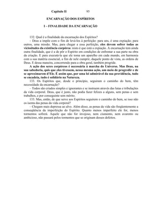 Capítulo II                 95

                  ENCARNAÇÃO DOS ESPÍRITOS

               I – FINALIDADE DA ENCARNAÇÃO


     132. Qual é a finalidade da encarnação dos Espíritos?
     – Deus a impõe com o fim de levá-los à perfeição: para uns, é uma expiação; para
outros, uma missão. Mas, para chegar a essa perfeição, eles devem sofrer todas as
vicissitudes da existência corpórea: nisto é que está a expiação. A encarnação tem ainda
outra finalidade, que é a de pôr o Espírito em condições de enfrentar a sua parte na obra
da criação. E para executá-la que ele toma um aparelho em cada mundo, em harmonia
com a sua matéria essencial, a fim de nele cumprir, daquele ponto de vista, as ordens de
Deus. E dessa maneira, concorrendo para a obra geral, também progride.
     A ação dos seres corpóreos é necessária à marcha do Universo. Mas Deus, na
sua sabedoria, quis que eles tivessem, nessa mesma ação, um meio de progredir e de
se aproximarem d’Ele. É assim que, por uma lei admirável da sua providência, tudo
se encadeia, tudo é solidário na Natureza.
     133. Os Espíritos que, desde o princípio, seguiram o caminho do bem, têm
necessidade da encarnação?
     – Todos são criados simples e ignorantes e se instruem através das lutas e tribulações
da vida corporal. Deus, que é justo, não podia fazer felizes a alguns, sem penas e sem
trabalhos, e por conseguinte sem mérito.
     133. Mas, então, de que serve aos Espíritos seguirem o caminho do bem, se isso não
os isenta das penas da vida corporal?
     – Chegam mais depressa ao alvo. Além disso, as penas da vida são freqüentemente a
conseqüência da imperfeição do Espírito. Quanto menos imperfeito ele for, menos
tormentos sofrerá. Aquele que não for invejoso, nem ciumento, nem avarento ou
ambicioso, não passará pelos tormentos que se originam desses defeitos.
 