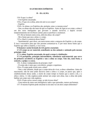 O LIVRO DOS ESPÍRITOS                     96

                             II – DA ALMA

    134. O que é a alma?
    – Um Espírito encarnado.
    134-a. O que era a alma, antes de unir-se ao corpo?
    – Espírito.
    134-b. As almas e os Espíritos são, portanto, uma e a mesma coisa?
    – Sim, as almas não são mais do que os Espíritos. Antes de ligar-se ao corpo, a alma é
um dos seres inteligentes que povoam o mundo invisível, e depois reveste
temporariamente um invólucro carnal, para se purificar e esclarecer.
    135. Há no homem outra coisa, além da alma e do corpo?
    – Há o liame que une a alma e o corpo.
    135-a. Qual é a natureza desse liame?
    – Semimaterial: quer dizer, um meio-termo entre a natureza do Espírito e a do corpo.
E isso é necessário para que eles possam comunicar-se. É por meio desse liame que o
Espírito age sobre a matéria, e vice-versa.
    O homem é assim formado de três partes essenciais:
    1.º) O corpo ou ser material, semelhante ao dos animais e animado pelo mesmo
princípio vital;
    2.º) A alma, Espírito encarnado, do qual o corpo é a habitação;
    3.º) O perispírito, princípio intermediário, substância semi-material, que serve
de primeiro envoltório ao Espírito e une a alma ao corpo. Tais são, num fruto, a
semente, a polpa e a casca.
    136. A alma é independente do princípio vital?
    – O corpo não é mais que o envoltório, sempre o repetimos.
    136-a. O corpo pode existir sem a alma?
    – Sim; e não obstante, desde que o corpo deixa de viver, a alma o abandona. Antes do
nascimento, não há uma união decisiva entre a alma e o corpo, ao passo que, após o
estabelecimento dessa união, a morte do corpo rompe os liames que a unem a ele, e a
alma o deixa. A vida orgânica pode animar um corpo sem alma, mas a alma não pode
habitar um corpo sem vida orgânica.
    136-b. O que seria o nosso corpo, se não tivesse alma?
    – Uma massa de carne sem inteligência; tudo o que quiserdes, menos um homem.
    137. O mesmo Espírito pode encarnar-se de uma vez em dois corpos diferentes?
 