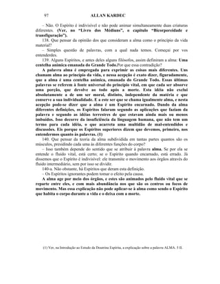 97                              ALLAN KARDEC

    – Não. O Espírito é indivisível e não pode animar simultaneamente duas criaturas
diferentes. (Ver, no “Livro dos Médiuns”, o capítulo “Bicorporeidade e
transfiguração”).
    138. Que pensar da opinião dos que consideram a alma como o princípio da vida
material?
    – Simples questão de palavras, com a qual nada temos. Começai por vos
entenderdes.
    139. Alguns Espíritos, e antes deles alguns filósofos, assim definiram a alma: Uma
centelha anímica emanada do Grande Todo.Por que essa contradição?
    A palavra alma é empregada para exprimir as coisas mais diferentes. Uns
chamam alma ao princípio da vida, e nessa acepção é exato dizer, figuradamente,
que a alma é uma centelha anímica, emanada do Grande Todo. Essas últimas
palavras se referem à fonte universal do princípio vital, em que cada ser absorve
uma porção, que devolve ao todo após a morte. Esta idéia não exclui
absolutamente a de um ser moral, distinto, independente da matéria e que
conserve a sua individualidade. E a este ser que se chama igualmente alma, e nesta
acepção pode-se dizer que a alma é um Espírito encarnado. Dando da alma
diferentes definições, os Espíritos falaram segundo as aplicações que faziam da
palavra e segundo as idéias terrestres de que estavam ainda mais ou menos
imbuídos. Isso decorre da insuficiência da linguagem humana, que não tem um
termo para cada idéia, o que acarreta uma multidão de mal-entendidos e
discussões. Eis porque os Espíritos superiores dizem que devemos, primeiro, nos
entendermos quanto às palavras. (1)
    140. Que pensar da teoria da alma subdividida em tantas partes quantos são os
músculos, presidindo cada uma às diferentes funções do corpo?
    – Isso também depende do sentido que se atribuir à palavra alma. Se por ela se
entende o fluido vital, está certo; se o Espírito quando encarnado, está errado. Já
dissemos que o Espírito é indivisível: ele transmite o movimento aos órgãos através do
fluido intermediário, sem por isso se dividir.
    140-a. Não obstante, há Espíritos que deram esta definição.
    – Os Espíritos ignorantes podem tomar o efeito pela causa.
    A alma age por meio dos órgãos, e estes são animados pelo fluido vital que se
reparte entre eles, e com mais abundância nos que são os centros ou focos de
movimento. Mas essa explicação não pode aplicar-se à alma como sendo o Espírito
que habita o corpo durante a vida e o deixa com a morte.




    (1) Ver, na Introdução ao Estudo da Doutrina Espírita, a explicação sobre a palavra ALMA. 5 II.
 