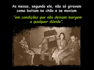 As mesas, segundo ele, não só giravam como batiam no chão e se moviam “ em condições que não deixam margem  a qualquer dúvida”.  