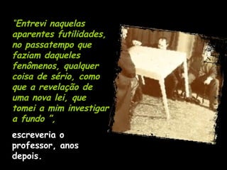 “ Entrevi naquelas aparentes futilidades, no passatempo que faziam daqueles fenômenos, qualquer coisa de sério, como que a revelação de uma nova lei, que tomei a mim investigar a fundo ”,   escreveria o professor, anos depois. 