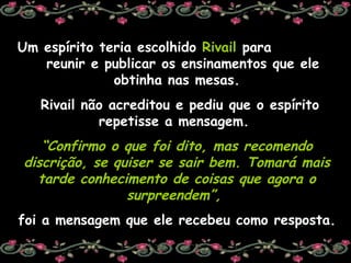 Um espírito teria escolhido  Rivail  para  reunir e publicar os ensinamentos que ele obtinha nas mesas. Rivail não acreditou e pediu que o espírito repetisse a mensagem.  “ Confirmo o que foi dito, mas recomendo discrição, se quiser se sair bem. Tomará mais tarde conhecimento de coisas que agora o surpreendem”,   foi a mensagem que ele recebeu como resposta. 