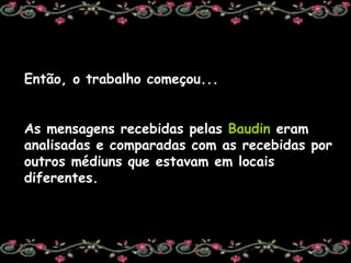 Então, o trabalho começou... As mensagens recebidas pelas  Baudin  eram analisadas e comparadas com as recebidas por outros médiuns que estavam em locais diferentes. 