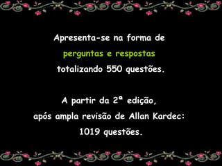 Apresenta-se na forma de  perguntas e respostas   totalizando 550 questões. A partir da 2ª edição,  após ampla revisão de Allan Kardec:  1019 questões. 