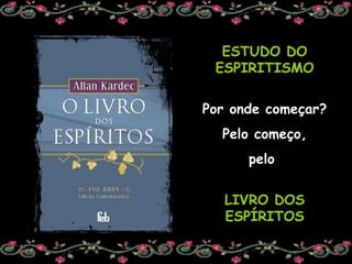 ESTUDO DO ESPIRITISMO Por onde começar? Pelo começo, pelo  LIVRO DOS ESPÍRITOS 