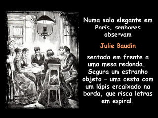 Numa sala elegante em Paris, senhores observam Julie Baudin sentada em frente a uma mesa redonda.  Segura um estranho objeto – uma cesta com um lápis encaixado na borda, que risca letras em espiral. 