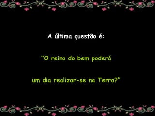 A última questão é:  “ O reino do bem poderá  um dia realizar-se na Terra?”  