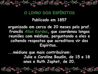 O LIVRO DOS ESPÍRITOS Publicado em 1857 organizado em cerca de 20 meses pelo prof. francês  Allan Kardec , que coordenou longas reuniões com médiuns, perguntando a eles e colhendo respostas que acreditava vir dos Espíritos.  ...médiuns que mais contribuíram:  Julie e Caroline Baudin, de 15 e 18 anos e Ruth Japhet, de 20. 