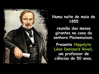 Numa noite de maio de 1855 reunião das mesas girantes na casa da senhora Plainemaison. Presente  Hippolyte Léon Denizard Rivail , um professor de ciências de 50 anos. 