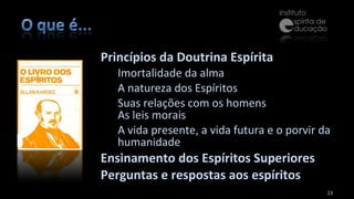 Princípios da Doutrina Espírita  Imortalidade da alma A natureza dos Espíritos  Suas relações com os homens As leis morais A vida presente, a vida futura e o porvir da humanidade  Ensinamento dos Espíritos Superiores Perguntas e respostas aos espíritos 