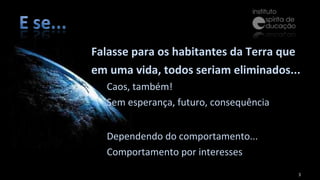 Falasse para os habitantes da Terra que em uma vida, todos seriam eliminados... Caos, também! Sem esperança, futuro, consequência Dependendo do comportamento... Comportamento por interesses 