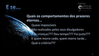 Quais os comportamentos dos prazeres eternos... Quase impossíveis Não realizados pelos seus divulgadores E as crianças??? Deu tempo??? Foi justo??? E quem morre cedo, quem morre tarde... Qual o critério??? 