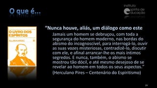 “ Nunca houve, aliás, um diálogo como este Jamais um homem se debruçou, com toda a segurança do homem moderno, nas bordas do abismo do incognoscível, para interrogá-lo, ouvir as suas vozes misteriosas, contradizê-lo, discutir com ele, e afinal arrancar-lhe os mais íntimos segredos. E nunca, também, o abismo se mostrou tão dócil, e até mesmo desejoso de se revelar ao homem em todos os seus aspectos.”  (Herculano Pires – Centenário do Espiritismo) 