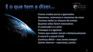 Fomos criados puros e ignorantes Nascemos, morremos e nascemos de novo Teremos todas as chances de evoluir Quantas vidas forem necessárias O acelerador é o amor O breque é o egoísmo Temos que evoluir moral e intelectualmente A moral é a moral Cristã Continua difícil – mas temos tempo! Somos eternos – esperança, justiça   