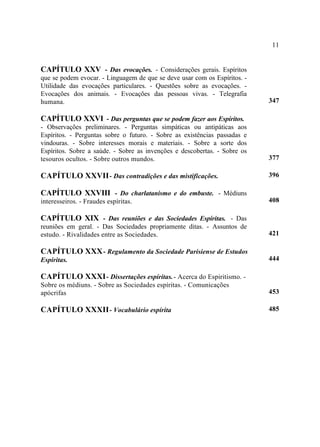 11


CAPÍTULO XXV - Das evocações. - Considerações gerais. Espíritos
que se podem evocar. - Linguagem de que se deve usar com os Espíritos. -
Utilidade das evocações particulares. - Questões sobre as evocações. -
Evocações dos animais. - Evocações das pessoas vivas. - Telegrafia
humana.                                                                    347

CAPÍTULO XXVI - Das perguntas que se podem fazer aos Espíritos.
- Observações preliminares. - Perguntas simpáticas ou antipáticas aos
Espíritos. - Perguntas sobre o futuro. - Sobre as existências passadas e
vindouras. - Sobre interesses morais e materiais. - Sobre a sorte dos
Espíritos. Sobre a saúde. - Sobre as invenções e descobertas. - Sobre os
tesouros ocultos. - Sobre outros mundos.                                   377

CAPÍTULO XXVII - Das contradições e das mistificações.                     396

CAPÍTULO XXVIII - Do charlatanismo e do embuste. - Médiuns
interesseiros. - Fraudes espíritas.                                        408

CAPÍTULO XIX - Das reuniões e das Sociedades Espíritas. - Das
reuniões em geral. - Das Sociedades propriamente ditas. - Assuntos de
estudo. - Rivalidades entre as Sociedades.                                 421

CAPÍTULO XXX - Regulamento da Sociedade Parisiense de Estudos
Espíritas.                                                                 444

CAPÍTULO XXXI - Dissertações espíritas. - Acerca do Espiritismo. -
Sobre os médiuns. - Sobre as Sociedades espíritas. - Comunicações
apócrifas                                                                  453

CAPÍTULO XXXII - Vocabulário espírita                                      485
 