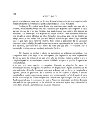 102
                                    CAPÍTULO IV

que só provaria uma coisa: que ele decorre de uma lei desconhecida e os negadores não
podem alimentar a pretensão de conhecerem todas as leis da Natureza.
        Acabamos de explicar uma dessas leis, mas isso não é razão para que eles a
aceitem, precisamente porque ela nos é revelada por Espíritos que despiram a veste
terrena, em vez de o ser por Espíritos que ainda trazem essa veste e têm assento na
Academia. De modo que, se o Espírito de Arago, vivo na Terra, houvesse enunciado
essa lei, eles a teriam admitido de olhos fechados; mas, desde que vem do Espírito de
Arago, morto, e uma utopia. Por que isto? Porque acreditam que, tendo Arago morrido,
tudo o que nele havia também morreu. Não temos a presunção de os dissuadir;
entretanto, como tal objeção pode causar embaraço a algumas pessoas, tentaremos dar-
lhes resposta, colocando-nos no ponto de vista em que eles se colocam, isto é,
abstraindo, por instante, da teoria da animação factícia.

        79. Quando se produz o vácuo na campânula da máquina pneumática, essa
campânula adere com força tal ao seu suporte, que impossível se toma suspendê-la,
devido ao peso da coluna de ar que sobre ela faz pressão. Deixe-se entrar o ar e a
campânula pode ser levantada com a maior facilidade, porque o ar que lhe fica por baixo
contrabalança
o ar que, pela parte exterior, a comprime. Contudo, se ninguém lhe tocar, ela
permanecerá assente no suporte, por efeito da lei de gravidade. Agora, comprima-se-lhe
o ar no interior, dê-se-lhe densidade maior que a do que está por fora, e a campânula se
erguerá, apesar da gravidade. Se a corrente de ar for violenta e rápida, a mesma
campânula se manterá suspensa no espaço, sem nenhum ponto visível de apoio, à guisa
desses bonecos que se fazem rodopiar em cima de um repuxo dágua. Por que então o
fluido universal, que é o elemento de toda a Natureza, acumulado em torno da mesa,
não poderia ter a propriedade de lhe diminuir ou aumentar o peso específico relativo,
como faz o ar com a campânula da máquina pneumáti-
 