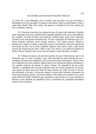 103
                   DA TEORIA DAS MANIFESTAÇÕES FÍSICAS

ca, como faz o gás hidrogênio com os balões, sem que para isso seja necessária a
derrogação da lei de gravidade? Conheceis, porventura, todas as propriedades e todo o
poder desse fluido? Não. Pois, então, não negueis a realidade de um fato, apenas por
não o poderdes explicar.

        80. Voltemos à teoria do movimento da mesa. Se, pelo meio indicado, o Espírito
pode suspender uma mesa, também pode suspender qualquer outra coisa: uma poltrona,
por exemplo. Se pode levantar uma poltrona, também pode, tendo força suficiente,
levantá-la com uma pessoa assentada nela. Aí está a explicação do fenômeno que o Sr.
Home produziu inúmeras vezes consigo mesmo e com outras pessoas. Repetiu-o
durante uma viagem a Londres e, para provar que os espectadores não eram joguetes de
uma ilusão de ótica, fez no forro, enquanto suspenso, uma marca a lápis e que muitas
pessoas lhe passassem por baixo. Sabe-se que o Sr. Home é um poderoso médium de
efeitos físicos. Naquele caso, era ao mesmo tempo a causa eficiente e o objeto.

        81. Falamos, há pouco, do possível aumento de peso. Efetivamente, esse é um
fenômeno que às vezes se produz e que nada apresenta de mais anormal do que a
prodigiosa resistência da campânula, sob a pressão da coluna atmosférica. Têm-se visto,
sob a influência de certos médiuns, objetos muito leves oferecerem idêntica resistência e,
em seguida, cederem de repente ao menor esforço. Na experiência de que acima
tratamos, a campânula não se torna realmente mais nem menos pesada em si mesma;
mas, parece ter maior peso, por efeito da causa exterior que sobre ela atua. O mesmo
provavelmente se dá aqui. A mesa tem sempre o mesmo peso intrínseco, porquanto sua
massa não aumentou; porém, uma força estranha se lhe opõe ao movimento e essa causa
pode residir nos fluidos ambientes que a penetram, como reside no ar a que aumenta ou
diminui o peso aparente da campânula. Fazei a experiência da campânula pneumática
diante de um campônio
 