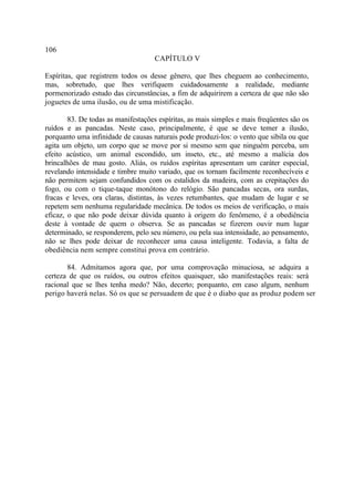 106
                                     CAPÍTULO V

Espíritas, que registrem todos os desse gênero, que lhes cheguem ao conhecimento,
mas, sobretudo, que lhes verifiquem cuidadosamente a realidade, mediante
pormenorizado estudo das circunstâncias, a fim de adquirirem a certeza de que não são
joguetes de uma ilusão, ou de uma mistificação.

        83. De todas as manifestações espíritas, as mais simples e mais freqüentes são os
ruídos e as pancadas. Neste caso, principalmente, é que se deve temer a ilusão,
porquanto uma infinidade de causas naturais pode produzi-los: o vento que sibila ou que
agita um objeto, um corpo que se move por si mesmo sem que ninguém perceba, um
efeito acústico, um animal escondido, um inseto, etc., até mesmo a malícia dos
brincalhões de mau gosto. Aliás, os ruídos espíritas apresentam um caráter especial,
revelando intensidade e timbre muito variado, que os tornam facilmente reconhecíveis e
não permitem sejam confundidos com os estalidos da madeira, com as crepitações do
fogo, ou com o tique-taque monótono do relógio. São pancadas secas, ora surdas,
fracas e leves, ora claras, distintas, às vezes retumbantes, que mudam de lugar e se
repetem sem nenhuma regularidade mecânica. De todos os meios de verificação, o mais
eficaz, o que não pode deixar dúvida quanto à origem do fenômeno, é a obediência
deste à vontade de quem o observa. Se as pancadas se fizerem ouvir num lugar
determinado, se responderem, pelo seu número, ou pela sua intensidade, ao pensamento,
não se lhes pode deixar de reconhecer uma causa inteligente. Todavia, a falta de
obediência nem sempre constitui prova em contrário.

       84. Admitamos agora que, por uma comprovação minuciosa, se adquira a
certeza de que os ruídos, ou outros efeitos quaisquer, são manifestações reais: será
racional que se lhes tenha medo? Não, decerto; porquanto, em caso algum, nenhum
perigo haverá nelas. Só os que se persuadem de que é o diabo que as produz podem ser
 