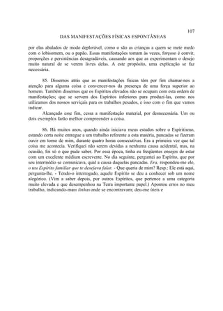 107
                DAS MANIFESTAÇÕES FÍSICAS ESPONTÂNEAS

por elas abalados de modo deplorável, como o são as crianças a quem se mete medo
com o lobisomem, ou o papão. Essas manifestações tomam às vezes, forçoso é convir,
proporções e persistências desagradáveis, causando aos que as experimentam o desejo
muito natural de se verem livres delas. A este propósito, uma explicação se faz
necessária.

        85. Dissemos atrás que as manifestações físicas têm por fim chamar-nos a
atenção para alguma coisa e convencer-nos da presença de uma força superior ao
homem. Também dissemos que os Espíritos elevados não se ocupam com esta ordem de
manifestações; que se servem dos Espíritos inferiores para produzi-las, como nos
utilizamos dos nossos serviçais para os trabalhos pesados, e isso com o fim que vamos
indicar.
        Alcançado esse fim, cessa a manifestação material, por desnecessária. Um ou
dois exemplos farão melhor compreender a coisa.

        86. Há muitos anos, quando ainda iniciava meus estudos sobre o Espiritismo,
estando certa noite entregue a um trabalho referente a esta matéria, pancadas se fizeram
ouvir em torno de mim, durante quatro horas consecutivas. Era a primeira vez que tal
coisa me acontecia. Verifiquei não serem devidas a nenhuma causa acidental, mas, na
ocasião, foi só o que pude saber. Por essa época, tinha eu freqüentes ensejos de estar
com um excelente médium escrevente. No dia seguinte, perguntei ao Espírito, que por
seu intermédio se comunicava, qual a causa daquelas pancadas. Era, respondeu-me ele,
o teu Espírito familiar que te desejava falar. - Que queria de mim? Resp.: Ele está aqui,
pergunta-lhe. - Tendo-o interrogado, aquele Espírito se deu a conhecer sob um nome
alegórico. (Vim a saber depois, por outros Espíritos, que pertence a uma categoria
muito elevada e que desempenhou na Terra importante papel.) Apontou erros no meu
trabalho, indicando-me linhas onde se encontravam; deu-me úteis e
                        as
 