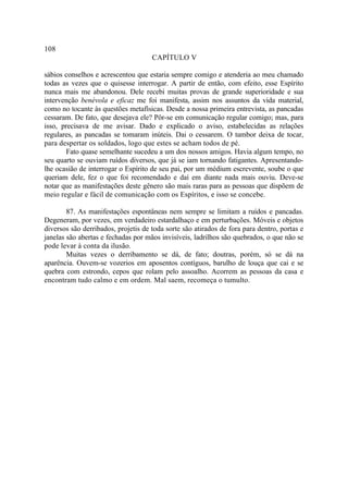 108
                                     CAPÍTULO V

sábios conselhos e acrescentou que estaria sempre comigo e atenderia ao meu chamado
todas as vezes que o quisesse interrogar. A partir de então, com efeito, esse Espírito
nunca mais me abandonou. Dele recebi muitas provas de grande superioridade e sua
intervenção benévola e eficaz me foi manifesta, assim nos assuntos da vida material,
como no tocante às questões metafísicas. Desde a nossa primeira entrevista, as pancadas
cessaram. De fato, que desejava ele? Pôr-se em comunicação regular comigo; mas, para
isso, precisava de me avisar. Dado e explicado o aviso, estabelecidas as relações
regulares, as pancadas se tomaram inúteis. Dai o cessarem. O tambor deixa de tocar,
para despertar os soldados, logo que estes se acham todos de pé.
       Fato quase semelhante sucedeu a um dos nossos amigos. Havia algum tempo, no
seu quarto se ouviam ruídos diversos, que já se iam tornando fatigantes. Apresentando-
lhe ocasião de interrogar o Espírito de seu pai, por um médium escrevente, soube o que
queriam dele, fez o que foi recomendado e daí em diante nada mais ouviu. Deve-se
notar que as manifestações deste gênero são mais raras para as pessoas que dispõem de
meio regular e fácil de comunicação com os Espíritos, e isso se concebe.

        87. As manifestações espontâneas nem sempre se limitam a ruídos e pancadas.
Degeneram, por vezes, em verdadeiro estardalhaço e em perturbações. Móveis e objetos
diversos são derribados, projetis de toda sorte são atirados de fora para dentro, portas e
janelas são abertas e fechadas por mãos invisíveis, ladrilhos são quebrados, o que não se
pode levar à conta da ilusão.
        Muitas vezes o derribamento se dá, de fato; doutras, porém, só se dá na
aparência. Ouvem-se vozerios em aposentos contíguos, barulho de louça que cai e se
quebra com estrondo, cepos que rolam pelo assoalho. Acorrem as pessoas da casa e
encontram tudo calmo e em ordem. Mal saem, recomeça o tumulto.
 