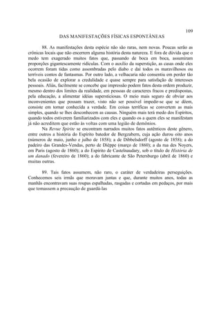 109
                DAS MANIFESTAÇÕES FÍSICAS ESPONTÂNEAS

        88. As manifestações desta espécie não são raras, nem novas. Poucas serão as
crônicas locais que não encerrem alguma história desta natureza. E fora de dúvida que o
medo tem exagerado muitos fatos que, passando de boca em boca, assumiram
proporções gigantescamente ridículas. Com o auxílio da superstição, as casas onde eles
ocorrem foram tidas como assombradas pelo diabo e daí todos os maravilhosos ou
terríveis contos de fantasmas. Por outro lado, a velhacaria não consentiu em perder tão
bela ocasião de explorar a credulidade e quase sempre para satisfação de interesses
pessoais. Aliás, facilmente se concebe que impressão podem fatos desta ordem produzir,
mesmo dentro dos limites da realidade, em pessoas de caracteres fracos e predispostas,
pela educação, a alimentar idéias supersticiosas. O meio mais seguro de obviar aos
inconvenientes que possam trazer, visto não ser possível impedir-se que se dêem,
consiste em tornar conhecida a verdade. Em coisas terríficas se convertem as mais
simples, quando se lhes desconhecem as causas. Ninguém mais terá medo dos Espíritos,
quando todos estiverem familiarizados com eles e quando os a quem eles se manifestam
já não acreditem que estão às voltas com uma legião de demônios.
        Na Revue Spirite se encontram narrados muitos fatos autênticos deste gênero,
entre outros a história do Espírito batedor de Bergzabern, cuja ação durou oito anos
(números de maio, junho e julho de 1858); a de Dibbelsdorff (agosto de 1858); a do
padeiro das Grandes-Vendas, perto de Dièppe (março de 1860); a da rua des Noyers,
em Paris (agosto de 1860); a do Espírito de Castelnaudary, sob o título de História de
um danado (fevereiro de 1860); a do fabricante de São Petersburgo (abril de 1860) e
muitas outras.

       89. Tais fatos assumem, não raro, o caráter de verdadeiras perseguições.
Conhecemos seis irmãs que moravam juntas e que, durante muitos anos, todas as
manhãs encontravam suas roupas espalhadas, rasgadas e cortadas em pedaços, por mais
que tomassem a precaução de guardá-las
 