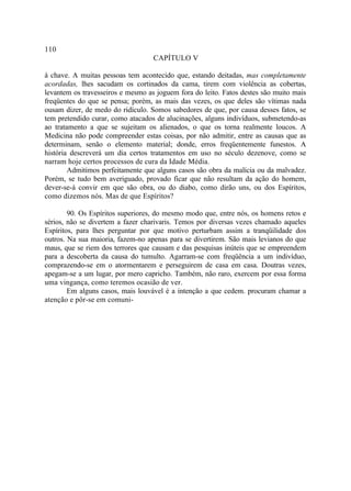 110
                                   CAPÍTULO V

à chave. A muitas pessoas tem acontecido que, estando deitadas, mas completamente
acordadas, lhes sacudam os cortinados da cama, tirem com violência as cobertas,
levantem os travesseiros e mesmo as joguem fora do leito. Fatos destes são muito mais
freqüentes do que se pensa; porém, as mais das vezes, os que deles são vítimas nada
ousam dizer, de medo do ridículo. Somos sabedores de que, por causa desses fatos, se
tem pretendido curar, como atacados de alucinações, alguns indivíduos, submetendo-as
ao tratamento a que se sujeitam os alienados, o que os torna realmente loucos. A
Medicina não pode compreender estas coisas, por não admitir, entre as causas que as
determinam, senão o elemento material; donde, erros freqüentemente funestos. A
história descreverá um dia certos tratamentos em uso no século dezenove, como se
narram hoje certos processos de cura da Idade Média.
        Admitimos perfeitamente que alguns casos são obra da malícia ou da malvadez.
Porém, se tudo bem averiguado, provado ficar que não resultam da ação do homem,
dever-se-á convir em que são obra, ou do diabo, como dirão uns, ou dos Espíritos,
como dizemos nós. Mas de que Espíritos?

        90. Os Espíritos superiores, do mesmo modo que, entre nós, os homens retos e
sérios, não se divertem a fazer charivaris. Temos por diversas vezes chamado aqueles
Espíritos, para lhes perguntar por que motivo perturbam assim a tranqüilidade dos
outros. Na sua maioria, fazem-no apenas para se divertirem. São mais levianos do que
maus, que se riem dos terrores que causam e das pesquisas inúteis que se empreendem
para a descoberta da causa do tumulto. Agarram-se com freqüência a um indivíduo,
comprazendo-se em o atormentarem e perseguirem de casa em casa. Doutras vezes,
apegam-se a um lugar, por mero capricho. Também, não raro, exercem por essa forma
uma vingança, como teremos ocasião de ver.
        Em alguns casos, mais louvável é a intenção a que cedem. procuram chamar a
atenção e pôr-se em comuni-
 