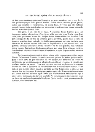 111
                DAS MANIFESTAÇÕES FÍSICAS ESPONTÂNEAS

cação com certas pessoas, quer para lhes darem um aviso proveitoso, quer com o fim de
lhes pedirem qualquer coisa para si mesmos. Muitos temos visto que pedem preces;
outros que solicitam o cumprimento, em nome deles, de votos que não puderam
cumprir; outros, ainda, que desejam, no interesse do próprio repouso, reparar uma ação
má que praticaram quando vivos.
        Em geral, é um erro ter-se medo. A presença desses Espíritos pode ser
importuna, porém, não perigosa. Concebe-se, aliás, que toda gente deseja ver-se livre
deles; mas, geralmente, as que isso desejam fazem o contrário do que deveriam fazer
para consegui-lo. Se se trata de Espíritos que se divertem, quanto mais ao sério se
tomarem as coisas, tanto mais eles persistirão, como crianças travessas, que tanto mais
molestam as pessoas, quanto mais estas se impacientam, e que metem medo aos
poltrões. Se todos tomassem o alvitre sensato de rir das suas partidas, eles acabariam
por se cansar e ficar quietos. Conhecemos alguém que, longe de se irritar, os excitava,
desafiando-os a fazerem tal ou tal coisa, de modo que, ao cabo de poucos dias, não mais
voltaram.
        Porém, como dissemos acima, alguns há que assim procedem por motivo menos
frívolo. Daí vem que é sempre bom saber-se o que querem. Se pedem qualquer coisa,
pode-se estar certo de que, satisfeitos os seus desejos, não renovarão as visitas. O
melhor meio de nos informarmos a tal respeito consiste em evocarmos o Espírito, por
um bom médium escrevente. Pelas suas respostas, veremos imediatamente com quem
estamos às voltas e obraremos de conformidade com o esclarecimento colhido. Se se
trata de um Espírito infeliz, manda a caridade que lhe dispensemos as atenções que
mereça. Se é um engraçado de mau gosto, podemos proceder desembaraçadamente com
ele. Se um malvado, devemos rogar a Deus que o torne melhor. Qualquer que seja o
caso, a prece nunca deixa de dar bom resultado. As fórmulas graves de exorcismo, essas
os fazem rir; nenhuma importância lhes ligam. Sendo possível entrar em comunicação
com eles, deve-se sempre des-
 