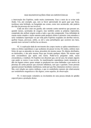 113
                DAS MANIFESTAÇÕES FÍSICAS ESPONTÂNEAS

a intervenção dos Espíritos, senão muito cientemente. Esse o meio de se evitar toda
ilusão. Um, por exemplo, que, sem se haver aproximado de quem quer que fosse,
recebesse uma bofetada, ou bengalada nas costas, como tem acontecido, não poderia
duvidar da presença de um invisível.
        Cada um deve estar em guarda, não somente contra narrativas que possam ser,
quando menos, acoimadas de exagero, mas também contra as próprias impressões,
cumprindo não atribuir origem oculta a tudo o que não compreenda. Uma infinidade de
causas muito simples e muito naturais pode produzir efeitos à primeira vista estranhos e
seria verdadeira superstição ver por toda parte Espíritos ocupados em derribar móveis,
quebrar louças, provocar, enfim, as mil e uma perturbações que ocorrem nos lares,
quando mais racional é atribuí-las ao desazo.

        92. A explicação dada do movimento dos corpos inertes se aplica naturalmente a
todos os efeitos espontâneos a que acabamos de passar revista. Os ruídos, embora mais
fortes do que as pancadas na mesa, procedem da mesma causa. Os objetos derribados,
ou deslocados, o são pela mesma força que levanta qualquer objeto. Há mesmo aqui
uma circunstância que apóia esta teoria. Poder-se-ia perguntar onde, nessa
circunstância, o médium. Os Espíritos nos disseram que, em tal caso, há sempre alguém
cujo poder se exerce â sua revelia. As manifestações espontâneas muito raramente se
dão em lugares ermos; quase sempre se produzem nas casas habitadas e por motivo da
presença de certas pessoas que exercem influência, sem que o queiram. Essas pessoas
ignoram possuir faculdades mediúnicas, razão por que lhes chamamos médiuns naturais.
São, com relação aos outros médiuns, o que os sonâmbulos naturais são relativamente
aos sonâmbulos magnéticos e tão dignos, como aqueles, de observação.

       93. A intervenção voluntária ou involuntária de uma pessoa dotada de aptidão
especial para a produção destes
 