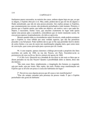 114
                                     CAPÍTULO V

fenômenos parece necessária, na maioria dos casos, embora alguns haja em que, ao que
se afigura, o Espírito obra por si só. Mas, então, poderá dar-se que ele tire de algures o
fluido animalizado, que não de uma pessoa presente. Isto explica porque os Espíritos,
que constantemente nos cercam, não produzem perturbação a todo instante. Primeiro, é
preciso que o Espírito queira, que tenha um objetivo, um motivo, sem o que nada faz.
Depois, é necessário, muitas vezes, que encontre exatamente no lugar onde queira
operar uma pessoa apta a secundá-lo, coincidência que só muito raramente ocorre. Se
essa pessoa aparece inopinadamente, ele dela se aproveita.
        Mesmo quando todas as circunstâncias sejam favoráveis, ainda poderia acontecer
que o Espírito se visse tolhido por uma vontade superior, que não lhe permitisse
proceder a seu bel-prazer. Pode também dar-se que só lhe seja permitido fazê-lo dentro
de certos limites e no caso de serem tais manifestações julgadas úteis, quer como meio
de convicção, quer como provação para a pessoa por ele visada.

       94. A este respeito, apenas citaremos o diálogo provocado a propósito dos fatos
ocorridos em junho de 1860, na rua des Noyers, em Paris. Encontrar-se-ão os
pormenores do caso na Revue Spirite, número de agosto de 1860.
       1ª (A São Luís). Quererias ter a bondade de nos dizer se são reais os fatos que se
dizem passados na rua des Noyers? Quanto à possibilidade deles se darem, disso não
duvidamos.
       "São reais esses fatos; simplesmente, a imaginação dos homens os exagerará,
seja por medo, seja por ironia. Mas, repito, são reais. Produz essas manifestações um
Espírito que se diverte um pouco à custa dos habitantes do lugar."

       2ª Haverá na casa alguma pessoa que dê causa a tais manifestações?
       "Elas são sempre causadas pela presença da pessoa visada. É que o Espírito
perturbador não gosta do habitante
 