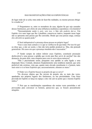 115
                DAS MANIFESTAÇÕES FÍSICAS ESPONTÂNEAS

do lugar onde ele se acha; trata então de fazer-lhe maldades, ou mesmo procura obrigá-
lo a mudar-se."

        3ª Perguntamos se, entre os moradores da casa, alguém há que seja causador
desses fenômenos, por efeito de uma influência mediúnica espontânea e involuntária?
        "Necessariamente assim é, pois, sem isso, o fato não poderia dar-se. Um
Espírito vive num lugar que lhe é predileto; conserva-se inativo, enquanto nesse lugar
não se apresenta uma pessoa que lhe convenha. Desde que essa pessoa surge, começa
ele a divertir-se quanto pode."

       4ª Será indispensável a presença dessa pessoa no próprio lugar?
       "Esse o caso mais comum e é o que se verifica no de que tratas. Por isso foi que'
eu disse que, a não ser assim, o fato não teria podido produzir-se. Mas, não pretendi
generalizar. Há casos em que a presença imediata não é necessária."

        5ª Sendo sempre de ordem inferior esses Espíritos, constituirá presunção
desfavorável a uma pessoa a aptidão que revele para lhes servir de auxiliar? Isto não
denuncia, da parte dele, uma simpatia para com os seres dessa natureza?
        "Não é precisamente assim, porquanto essa aptidão se acha ligada a uma
disposição física. Contudo, denuncia freqüentemente uma tendência material, que seria
preferível não existisse, visto que, quanto mais elevado moralmente é o homem, tanto
mais atrai a si os bons Espíritos que, necessariamente, afastam os maus."

       6ª Onde vai o Espírito buscar os projetis de que se serve?
       "Os diversos objetos que lhe servem de projetis são, as mais das vezes,
apanhados nos próprios lugares dos fenômenos, ou nas proximidades. Uma força
provinda do Espírito os lança no espaço e eles vão cair no ponto que o mesmo Espírito
indica."

       7ª Pois que as manifestações espontâneas são muitas vezes permitidas e até
provocadas para convencer os homens, parece-nos que, se fossem pessoalmente
atingidos
 