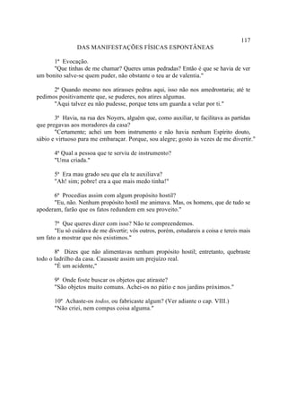 117
                DAS MANIFESTAÇÕES FÍSICAS ESPONTÂNEAS

      1ª Evocação.
      "Que tinhas de me chamar? Queres umas pedradas? Então é que se havia de ver
um bonito salve-se quem puder, não obstante o teu ar de valentia."

      2ª Quando mesmo nos atirasses pedras aqui, isso não nos amedrontaria; até te
pedimos positivamente que, se puderes, nos atires algumas.
      "Aqui talvez eu não pudesse, porque tens um guarda a velar por ti."

       3ª Havia, na rua des Noyers, alguém que, como auxiliar, te facilitava as partidas
que pregavas aos moradores da casa?
       "Certamente; achei um bom instrumento e não havia nenhum Espírito douto,
sábio e virtuoso para me embaraçar. Porque, sou alegre; gosto às vezes de me divertir."

       4ª Qual a pessoa que te serviu de instrumento?
       "Uma criada."

       5ª Era mau grado seu que ela te auxiliava?
       "Ah! sim; pobre! era a que mais medo tinha!"

      6ª Procedias assim com algum propósito hostil?
      "Eu, não. Nenhum propósito hostil me animava. Mas, os homens, que de tudo se
apoderam, farão que os fatos redundem em seu proveito."

       7ª Que queres dizer com isso? Não te compreendemos.
       "Eu só cuidava de me divertir; vós outros, porém, estudareis a coisa e tereis mais
um fato a mostrar que nós existimos."

       8ª Dizes que não alimentavas nenhum propósito hostil; entretanto, quebraste
todo o ladrilho da casa. Causaste assim um prejuízo real.
       "É um acidente,"

       9ª Onde foste buscar os objetos que atiraste?
       "São objetos muito comuns. Achei-os no pátio e nos jardins próximos."

       10ª Achaste-os todos, ou fabricaste algum? (Ver adiante o cap. VIII.)
       "Não criei, nem compus coisa alguma."
 