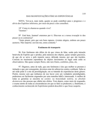 119
                DAS MANIFESTAÇÕES FÍSICAS ESPONTÂNEAS

        NOTA. Ver-se-á, mais tarde, quanto se pode contribuir para o progresso e o
alívio dos Espíritos inferiores, por meio da prece e dos conselhos.

       18ª Como te chamavas quando vivo?
       "Jeannet."

       l9ª Está bem, Jeannet! oraremos por ti. Dize-nos se a nossa evocação te deu
prazer ou te contrariou?
       "Antes prazer, pois que sois bons rapazes, viventes alegres, embora um pouco
austeros. Não importa: ouviste-me, estou contente."

                              Fenômeno de transporte

       96. Este fenômeno não difere do de que vimos de falar, senão pela intenção
benévola do Espírito que o produz, pela natureza dos objetos, quase sempre graciosos,
de que ele se serve e pela maneira suave, delicada mesmo, por que são trazidos.
Consiste no trazimento espontâneo de objetos inexistentes no lugar onde estão os
observadores. São quase sempre flores, não raro frutos, confeitos, jóias, etc.

       97. Digamos, antes de tudo, que este fenômeno é dos que melhor se prestam à
imitação e que, por conseguinte, devemos estar de sobreaviso contra o embuste. Sabe-se
até onde pode ir a arte da prestidigitação, em se tratando de experiências deste gênero.
Porém, mesmo sem que tenhamos de nos haver com um verdadeiro prestidigitador,
poderemos ser facilmente enganados por uma manobra hábil e interessada. A melhor de
todas as garantias se encontra no caráter, na honestidade notória, no absoluto
desinteresse das pessoas que obtêm tais efeitos. Vem depois, como meio de resguardo,
o exame atento de todas as circunstâncias em que os fatos se produzem; e, finalmente, o
conhecimento esclarecido do Espiritismo poderá descobrir o que fosse suspeito.
 