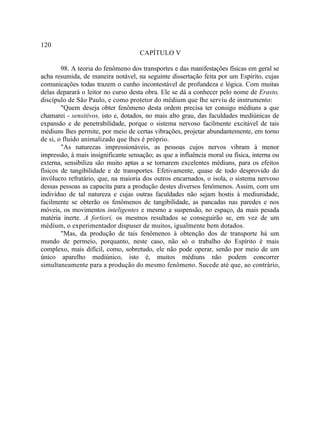 120
                                     CAPÍTULO V

        98. A teoria do fenômeno dos transportes e das manifestações físicas em geral se
acha resumida, de maneira notável, na seguinte dissertação feita por um Espírito, cujas
comunicações todas trazem o cunho incontestável de profundeza e lógica. Com muitas
delas deparará o leitor no curso desta obra. Ele se dá a conhecer pelo nome de Erasto,
discípulo de São Paulo, e como protetor do médium que lhe serviu de instrumento:
        "Quem deseja obter fenômeno desta ordem precisa ter consigo médiuns a que
chamarei - sensitivos, isto e, dotados, no mais alto grau, das faculdades mediúnicas de
expansão e de penetrabilidade, porque o sistema nervoso facilmente excitável de tais
médiuns lhes permite, por meio de certas vibrações, projetar abundantemente, em torno
de si, o fluido animalizado que lhes é próprio.
        "As naturezas impressionáveis, as pessoas cujos nervos vibram à menor
impressão, à mais insignificante sensação; as que a influência moral ou física, interna ou
externa, sensibiliza são muito aptas a se tornarem excelentes médiuns, para os efeitos
físicos de tangibilidade e de transportes. Efetivamente, quase de todo desprovido do
invólucro refratário, que, na maioria dos outros encarnados, o isola, o sistema nervoso
dessas pessoas as capacita para a produção destes diversos fenômenos. Assim, com um
indivíduo de tal natureza e cujas outras faculdades não sejam hostis à mediunidade,
facilmente se obterão os fenômenos de tangibilidade, as pancadas nas paredes e nos
móveis, os movimentos inteligentes e mesmo a suspensão, no espaço, da mais pesada
matéria inerte. A fortiori, os mesmos resultados se conseguirão se, em vez de um
médium, o experimentador dispuser de muitos, igualmente bem dotados.
        "Mas, da produção de tais fenômenos à obtenção dos de transporte há um
mundo de permeio, porquanto, neste caso, não só o trabalho do Espírito é mais
complexo, mais difícil, como, sobretudo, ele não pode operar, senão por meio de um
único aparelho mediúnico, isto é, muitos médiuns não podem concorrer
simultaneamente para a produção do mesmo fenômeno. Sucede até que, ao contrário,
 