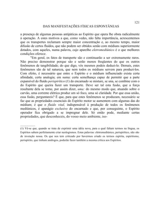 121
                   DAS MANIFESTAÇÕES FÍSICAS ESPONTÂNEAS

a presença de algumas pessoas antipáticas ao Espírito que opera lhe obsta radicalmente
à operação. A estes motivos a que, como vedes, não falta importância, acrescentemos
que os transportes reclamam sempre maior concentração e, ao mesmo tempo, maior
difusão de certos fluidos, que não podem ser obtidos senão com médiuns superiormente
dotados, com aqueles, numa palavra, cujo aparelho eletromediúnico é o que melhores
condições oferece.
        "Em geral, os fatos de transporte são e continuarão a ser extremamente raros.
Não preciso demonstrar porque são e serão menos freqüentes do que os outros
fenômenos de tangibilidade; do que digo, vós mesmos podeis deduzi-lo. Demais, estes
fenômenos são de tal natureza, que nem todos os médiuns servem para produzi-los.
Com efeito, é necessário que entre o Espírito e o médium influenciado exista certa
afinidade, certa analogia; em suma: certa semelhança capaz de permitir que a parte
expansível do fluido perispirítico (1) do encarnado se misture, se una, se combine com o
do Espírito que queira fazer um transporte. Deve ser tal esta fusão, que a força
resultante dela se torne, por assim dizer, uma: do mesmo modo que, atuando sobre o
carvão, uma corrente elétrica produz um só foco, uma só claridade. Por que essa união,
essa fusão, perguntareis? É que, para que estes fenômenos se produzam, necessário se
faz que as propriedades essenciais do Espírito motor se aumentem com algumas das do
médium; é que o fluido vital, indispensável à produção de todos os fenômenos
mediúnicos, é apanágio exclusivo do encarnado e que, por conseguinte, o Espírito
operador fica obrigado a se impregnar dele. Só então pode, mediante certas
propriedades, que desconheceis, do vosso meio ambiente, iso-

__________
(1) Vê-se que, quando se trata de exprimir uma idéia nova, para a qual faltam termos na língua, os
Espíritos sabem perfeitamente criar neologismos. Estas palavras: eletromediúnico, perispirítico, não são
de invenção nossa. Os que nos tem criticado por havermos criado os termos espírita, espiritismo,
perispírito, que tinham análogos, poderão fazer também a mesma crítica aos Espíritos.
 
