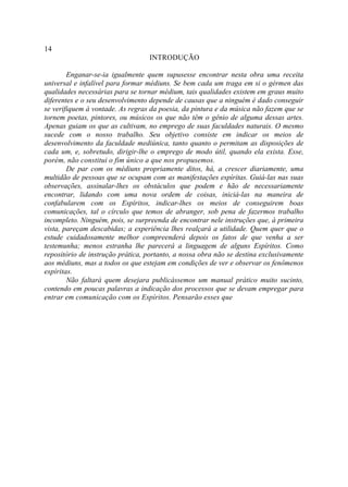 14
                                  INTRODUÇÃO

        Enganar-se-ia igualmente quem supusesse encontrar nesta obra uma receita
universal e infalível para formar médiuns. Se bem cada um traga em si o gérmen das
qualidades necessárias para se tornar médium, tais qualidades existem em graus muito
diferentes e o seu desenvolvimento depende de causas que a ninguém é dado conseguir
se verifiquem à vontade. As regras da poesia, da pintura e da música não fazem que se
tornem poetas, pintores, ou músicos os que não têm o gênio de alguma dessas artes.
Apenas guiam os que as cultivam, no emprego de suas faculdades naturais. O mesmo
sucede com o nosso trabalho. Seu objetivo consiste em indicar os meios de
desenvolvimento da faculdade mediúnica, tanto quanto o permitam as disposições de
cada um, e, sobretudo, dirigir-lhe o emprego de modo útil, quando ela exista. Esse,
porém, não constitui o fim único a que nos propusemos.
        De par com os médiuns propriamente ditos, há, a crescer diariamente, uma
multidão de pessoas que se ocupam com as manifestações espíritas. Guiá-las nas suas
observações, assinalar-lhes os obstáculos que podem e hão de necessariamente
encontrar, lidando com uma nova ordem de coisas, iniciá-las na maneira de
confabularem com os Espíritos, indicar-lhes os meios de conseguirem boas
comunicações, tal o círculo que temos de abranger, sob pena de fazermos trabalho
incompleto. Ninguém, pois, se surpreenda de encontrar nele instruções que, à primeira
vista, pareçam descabidas; a experiência lhes realçará a utilidade. Quem quer que o
estude cuidadosamente melhor compreenderá depois os fatos de que venha a ser
testemunha; menos estranha lhe parecerá a linguagem de alguns Espíritos. Como
repositório de instrução prática, portanto, a nossa obra não se destina exclusivamente
aos médiuns, mas a todos os que estejam em condições de ver e observar os fenômenos
espíritas.
        Não faltará quem desejara publicássemos um manual prático muito sucinto,
contendo em poucas palavras a indicação dos processos que se devam empregar para
entrar em comunicação com os Espíritos. Pensarão esses que
 