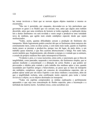 122
                                     CAPÍTULO V

lar, tornar invisíveis e fazer que se movam alguns objetos materiais e mesmo os
encarnados.
        "Não me é permitido, por enquanto, desvendar-vos as leis particulares que
governam os gases e os fluidos que vos cercam; mas, antes que alguns anos tenham
decorrido, antes que uma existência de homem se tenha esgotado, a explicação destas
leis e destes fenômenos vos será revelada e vereis surgir e produzir-se uma variedade
nova de médiuns, que agirão num estado cataléptico especial, desde que sejam
mediunizados.
        "Vedes, assim, quantas dificuldades cercam a produção do fenômeno dos
transportes. Muito logicamente podeis concluir daí que os fenômenos desta natureza são
extremamente raros, como eu disse acima, e com tanto mais razão, quanto os Espíritos
muito pouco se prestam a produzi-los, porque isso dá lugar, da parte deles, a um
trabalho quase material, o que lhes acarreta aborrecimento e fadiga. Por outro lado,
ocorre também que, freqüentemente, não obstante a energia e a vontade que os animem,
o estado do próprio médium lhes opõe intransponível barreira.
        "Evidente é, pois, e o vosso raciocínio, estou certo, o sancionará, que os fatos de
tangibilidade, como pancadas, suspensão e movimentos, são fenômenos simples, que se
operam mediante a concentração e a dilatação de certos fluidos e que podem ser
provocados e obtidos pela vontade e pelo trabalho dos médiuns aptos a isso, quando
secundados por Espíritos amigos e benevolentes, ao passo que os fatos de transporte
são múltiplos, complexos, exigem um concurso de circunstâncias especiais, não se
podem operar senão por um único Espírito e um único médium e necessitam, além do
que a tangibilidade reclama, uma combinação muito especial, para isolar e tornar
invisíveis o objeto, ou os objetos destinados ao transporte.
        "Todos vós espíritas compreendeis as minhas explicações e perfeitamente
apreendeis o que seja essa concentração de fluidos especiais, para a locomoção e a
tatilidade da matéria inerte. Acreditais nisso, como acreditais nos
 