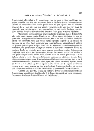123
                DAS MANIFESTAÇÕES FÍSICAS ESPONTÂNEAS

fenômenos da eletricidade e do magnetismo, com os quais os fatos mediúnicos têm
grande analogia e de que são, por assim dizer, a confirmação e o desenvolvimento.
Quanto aos incrédulos e aos sábios, piores estes do que aqueles, não me compete
convencê-los e com eles não me ocupo. Convencer-se-ão um dia, por força da
evidência, pois que forçoso será se curvem diante do testemunho dos fatos espíritas,
como forçoso foi que o fizessem diante de outros fatos, que a princípio repeliram.
        "Resumindo: os fenômenos de tangibilidade são freqüentes, mas os de transporte
são muito raros, porque muito difíceis de se realizar são as condições em que se
produzem. Conseguintemente, nenhum médium pode dizer: a tal hora, em tal momento,
obterei um transporte, visto que muitas vezes o próprio Espírito se vê obstado na
execução da sua obra. Devo acrescentar que esses fenômenos são duplamente difíceis
em público, porque quase sempre, entre este, se encontram elementos energicamente
refratários, que paralisam os esforços do Espírito e, com mais forte razão, a ação do
médium. Tende, ao contrário, como certo que, na intimidade, os ditos fenômenos se
produzem quase sempre espontaneamente, as mais das vezes à revelia dos médiuns e
sem premeditação, sendo muito raros quando esses se acham prevenidos. Deveis
deduzir daí que há motivo de suspeição todas as vezes que um médium se lisonjeia de os
obter à vontade, ou, por outra, de dar ordens aos Espíritos, como a servos seus, o que é
simplesmente absurdo. Tende ainda como regra geral que os fenômenos espíritas não se
produzem para constituir espetáculo e para divertir os curiosos. Se alguns Espíritos se
prestam a tais coisas, só pode ser para a produção de fenômenos simples, não para os
que, como os de transporte e outros semelhantes, exigem condições excepcionais.
        "Lembrai-vos, espíritas, de que, se é absurdo repelir sistematicamente todos os
fenômenos de além-túmulo, também não é de bom aviso aceitá-los todos, cegamente.
Quando um fenômeno de tangibilidade, de visibilidade,
 