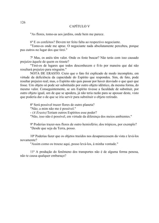 126
                                     CAPÍTULO V

       "As flores, tomo-as aos jardins, onde bem me parece.

       6ª E os confeitos? Devem ter feito falta ao respectivo negociante.
       "Tomo-os onde me apraz. O negociante nada absolutamente percebeu, porque
pus outros no lugar dos que tirei."

        7ª Mas, os anéis têm valor. Onde os foste buscar? Não terás com isso causado
prejuízo àquele de quem os tiraste?
        "Tirei-os de lugares que todos desconhecem e fi-lo por maneira que daí não
resultará prejuízo para ninguém."
        NOTA DE ERASTO. Creio que o fato foi explicado de modo incompleto, em
virtude da deficiência da capacidade do Espírito que respondeu. Sim, de fato, pode
resultar prejuízo real; mas, o Espírito não quis passar por haver desviado o que quer que
fosse. Um objeto só pode ser substituído por outro objeto idêntico, da mesma forma, do
mesmo valor. Conseguintemente, se um Espírito tivesse a faculdade de substituir, por
outro objeto igual, um de que se apodera, já não teria razão para se apossar deste, visto
que poderia dar o de que se iria servir para substituir o objeto retirado.

       8ª Será possível trazer flores de outro planeta?
       "Não; a mim não me é possível."
       - (A Erasto) Teriam outros Espíritos esse poder?
       "Não, isso não é possível, em virtude da diferença dos meios ambientes."

       9ª Poderias trazer-nos flores de outro hemisfério; dos trópicos, por exemplo?
       "Desde que seja da Terra, posso.

     10ª Poderias fazer que os objetos trazidos nos desaparecessem da vista e levá-los
novamente?
     "Assim como os trouxe aqui, posso levá-los, à minha vontade."

       11ª A produção do fenômeno dos transportes não é de alguma forma penosa,
não te causa qualquer embaraço?
 