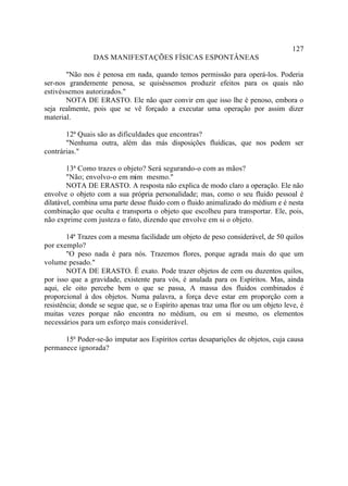 127
                DAS MANIFESTAÇÕES FÍSICAS ESPONTÂNEAS

       "Não nos é penosa em nada, quando temos permissão para operá-los. Poderia
ser-nos grandemente penosa, se quiséssemos produzir efeitos para os quais não
estivéssemos autorizados."
       NOTA DE ERASTO. Ele não quer convir em que isso lhe é penoso, embora o
seja realmente, pois que se vê forçado a executar uma operação por assim dizer
material.

       12ª Quais são as dificuldades que encontras?
       "Nenhuma outra, além das más disposições fluídicas, que nos podem ser
contrárias."

        13ª Como trazes o objeto? Será segurando-o com as mãos?
        "Não; envolvo-o em mim mesmo."
        NOTA DE ERASTO. A resposta não explica de modo claro a operação. Ele não
envolve o objeto com a sua própria personalidade; mas, como o seu fluido pessoal é
dilatável, combina uma parte desse fluido com o fluido animalizado do médium e é nesta
combinação que oculta e transporta o objeto que escolheu para transportar. Ele, pois,
não exprime com justeza o fato, dizendo que envolve em si o objeto.

        14ª Trazes com a mesma facilidade um objeto de peso considerável, de 50 quilos
por exemplo?
        "O peso nada é para nós. Trazemos flores, porque agrada mais do que um
volume pesado."
        NOTA DE ERASTO. É exato. Pode trazer objetos de cem ou duzentos quilos,
por isso que a gravidade, existente para vós, é anulada para os Espíritos. Mas, ainda
aqui, ele oito percebe bem o que se passa, A massa dos fluidos combinados é
proporcional à dos objetos. Numa palavra, a força deve estar em proporção com a
resistência; donde se segue que, se o Espírito apenas traz uma flor ou um objeto leve, é
muitas vezes porque não encontra no médium, ou em si mesmo, os elementos
necessários para um esforço mais considerável.

      15ª Poder-se-ão imputar aos Espíritos certas desaparições de objetos, cuja causa
permanece ignorada?
 