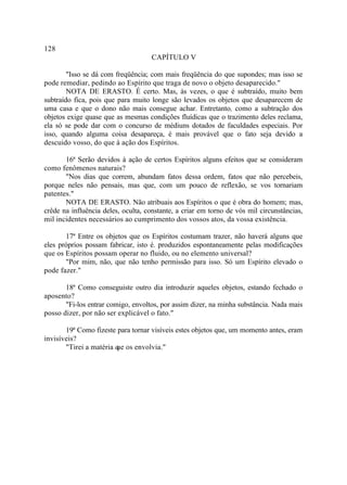 128
                                     CAPÍTULO V

        "Isso se dá com freqüência; com mais freqüência do que supondes; mas isso se
pode remediar, pedindo ao Espírito que traga de novo o objeto desaparecido."
        NOTA DE ERASTO. É certo. Mas, às vezes, o que é subtraído, muito bem
subtraído fica, pois que para muito longe são levados os objetos que desaparecem de
uma casa e que o dono não mais consegue achar. Entretanto, como a subtração dos
objetos exige quase que as mesmas condições fluídicas que o trazimento deles reclama,
ela só se pode dar com o concurso de médiuns dotados de faculdades especiais. Por
isso, quando alguma coisa desapareça, é mais provável que o fato seja devido a
descuido vosso, do que à ação dos Espíritos.

       16ª Serão devidos à ação de certos Espíritos alguns efeitos que se consideram
como fenômenos naturais?
       "Nos dias que correm, abundam fatos dessa ordem, fatos que não percebeis,
porque neles não pensais, mas que, com um pouco de reflexão, se vos tornariam
patentes."
       NOTA DE ERASTO. Não atribuais aos Espíritos o que é obra do homem; mas,
crêde na influência deles, oculta, constante, a criar em torno de vós mil circunstâncias,
mil incidentes necessários ao cumprimento dos vossos atos, da vossa existência.

       17ª Entre os objetos que os Espíritos costumam trazer, não haverá alguns que
eles próprios possam fabricar, isto é. produzidos espontaneamente pelas modificações
que os Espíritos possam operar no fluido, ou no elemento universal?
       "Por mim, não, que não tenho permissão para isso. Só um Espírito elevado o
pode fazer."

       18ª Como conseguiste outro dia introduzir aqueles objetos, estando fechado o
aposento?
       "Fi-los entrar comigo, envoltos, por assim dizer, na minha substância. Nada mais
posso dizer, por não ser explicável o fato."

       19ª Como fizeste para tornar visíveis estes objetos que, um momento antes, eram
invisíveis?
       "Tirei a matéria q os envolvia."
                        ue
 