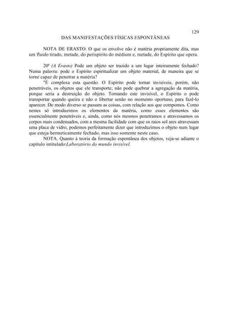 129
               DAS MANIFESTAÇÕES FÍSICAS ESPONTÂNEAS

       NOTA DE ERASTO. O que os envolve não é matéria propriamente dita, mas
um fluido tirado, metade, do perispírito do médium e, metade, do Espírito que opera.

       20ª (A Erasto) Pode um objeto ser trazido a um lugar inteiramente fechado?
Numa palavra: pode o Espírito espiritualizar um objeto material, de maneira que se
torne capaz de penetrar a matéria?
       "É complexa esta questão. O Espírito pode tornar invisíveis, porém, não
penetráveis, os objetos que ele transporte; não pode quebrar a agregação da matéria,
porque seria a destruição do objeto. Tornando este invisível, o Espírito o pode
transportar quando queira e não o libertar senão no momento oportuno, para fazê-lo
aparecer. De modo diverso se passam as coisas, com relação aos que compomos. Como
nestes só introduzimos os elementos da matéria, como esses elementos são
essencialmente penetráveis e, ainda, como nós mesmos penetramos e atravessamos os
corpos mais condensados, com a mesma facilidade com que os raios sol ares atravessam
uma placa de vidro, podemos perfeitamente dizer que introduzimos o objeto num lugar
que esteja hermeticamente fechado, mas isso somente neste caso.
       NOTA. Quanto à teoria da formação espontânea dos objetos, veja-se adiante o
capítulo intitulado:Laboratório do mundo invisível.
 