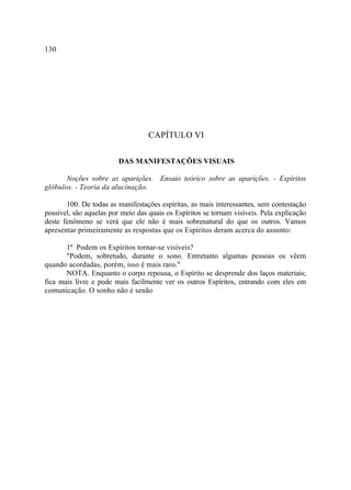 130




                                   CAPÍTULO VI

                         DAS MANIFESTAÇÕES VISUAIS

       Noções sobre as aparições. Ensaio teórico sobre as aparições. - Espíritos
glóbulos. - Teoria da alucinação.

       100. De todas as manifestações espíritas, as mais interessantes, sem contestação
possível, são aquelas por meio das quais os Espíritos se tornam visíveis. Pela explicação
deste fenômeno se verá que ele não é mais sobrenatural do que os outros. Vamos
apresentar primeiramente as respostas que os Espíritos deram acerca do assunto:

       1ª Podem os Espíritos tornar-se visíveis?
       "Podem, sobretudo, durante o sono. Entretanto algumas pessoas os vêem
quando acordadas, porém, isso é mais raro."
       NOTA. Enquanto o corpo repousa, o Espírito se desprende dos laços materiais;
fica mais livre e pode mais facilmente ver os outros Espíritos, entrando com eles em
comunicação. O sonho não é senão
 